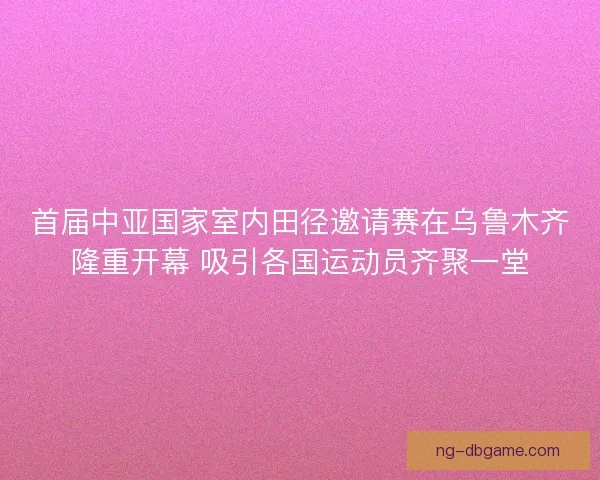 首届中亚国家室内田径邀请赛在乌鲁木齐隆重开幕 吸引各国运动员齐聚一堂