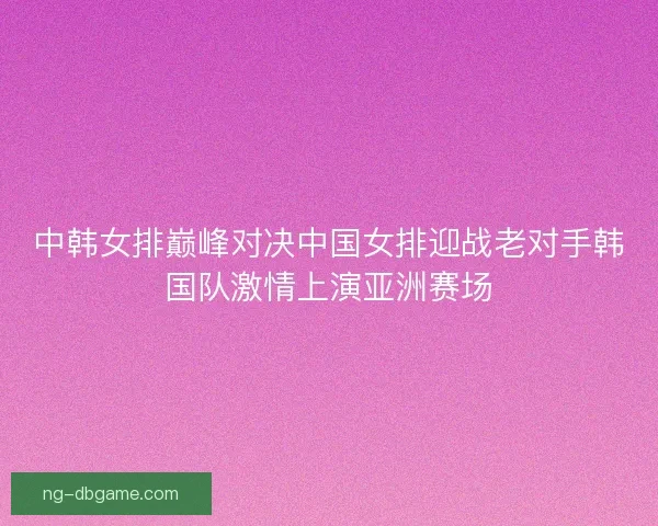中韩女排巅峰对决中国女排迎战老对手韩国队激情上演亚洲赛场
