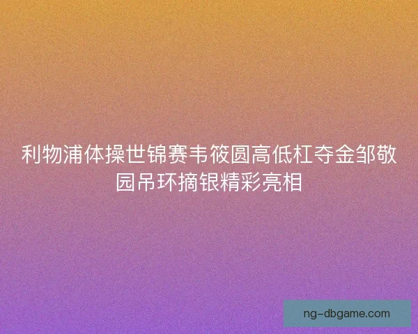 利物浦体操世锦赛韦筱圆高低杠夺金邹敬园吊环摘银精彩亮相